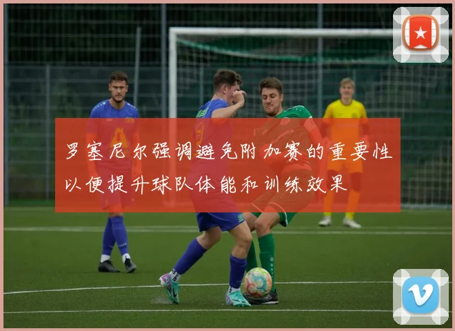 罗塞尼尔强调避免附加赛的重要性以便提升球队体能和训练效果