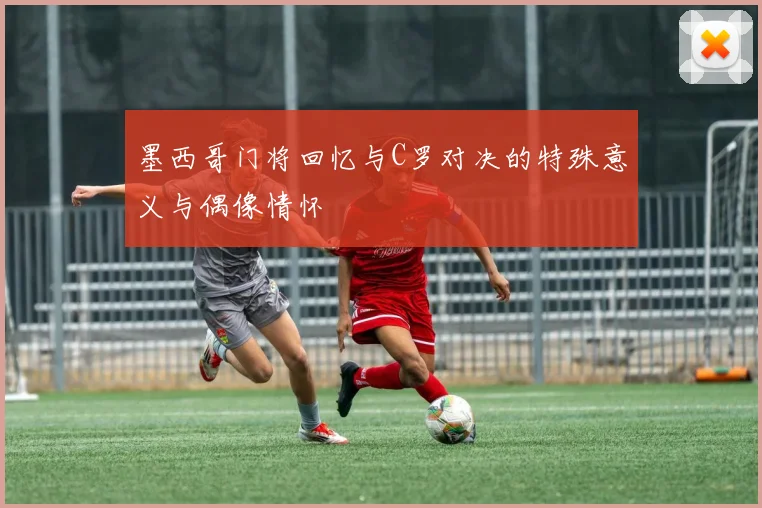 墨西哥门将回忆与C罗对决的特殊意义与偶像情怀