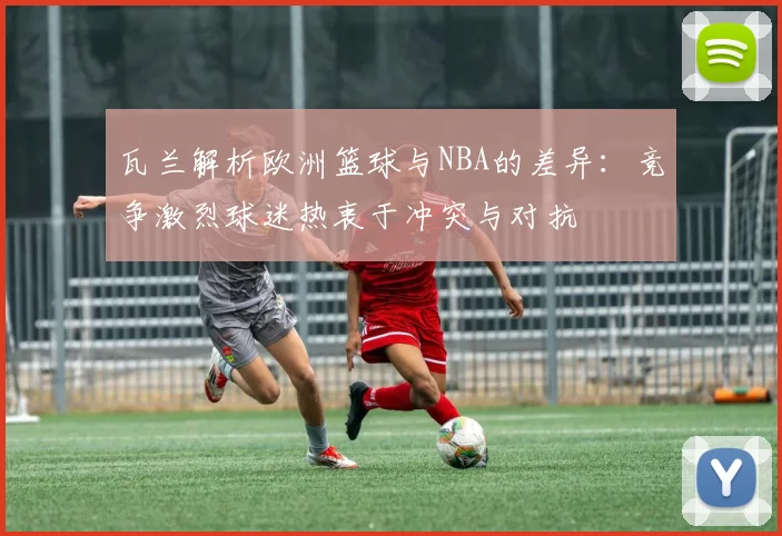 瓦兰解析欧洲篮球与NBA的差异：竞争激烈球迷热衷于冲突与对抗