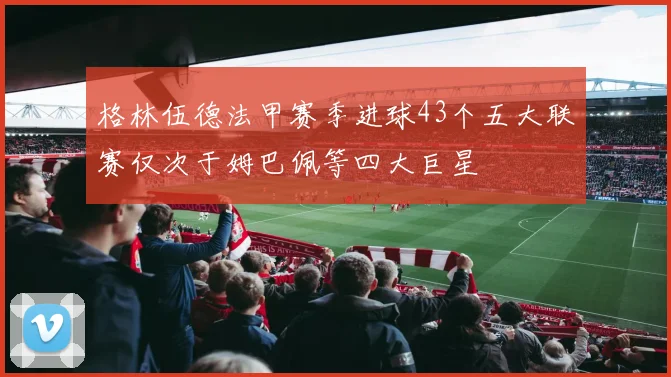 格林伍德法甲赛季进球43个五大联赛仅次于姆巴佩等四大巨星