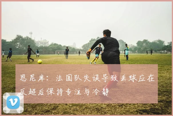 恩昆库：法国队失误导致丢球应在反超后保持专注与冷静