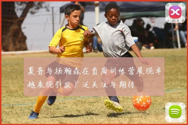 夏普与杨瀚森在首周训练营展现卓越表现引发广泛关注与期待