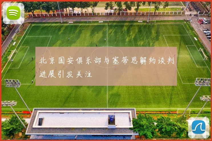 北京国安俱乐部与塞蒂恩解约谈判进展引发关注
