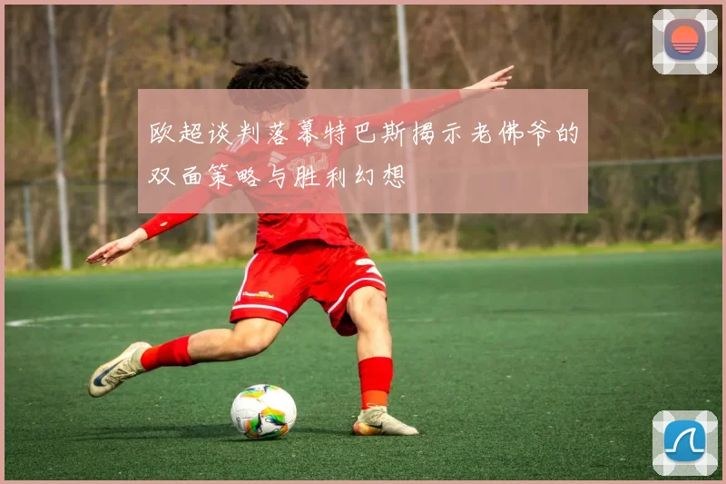 欧超谈判落幕特巴斯揭示老佛爷的双面策略与胜利幻想