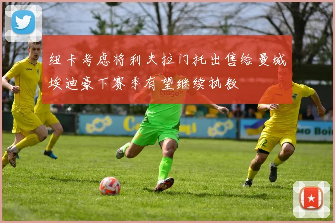 纽卡考虑将利夫拉门托出售给曼城埃迪豪下赛季有望继续执教