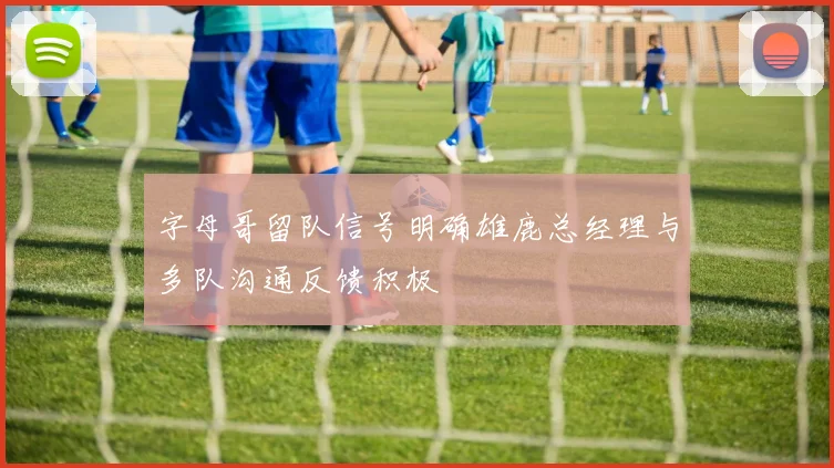 字母哥留队信号明确雄鹿总经理与多队沟通反馈积极