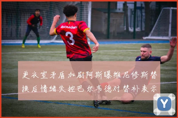 更衣室矛盾加剧阿斯曝维尼修斯替换后情绪失控巴尔韦德对替补表示不满