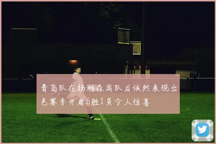 青岛队在杨瀚森离队后依然表现出色赛季开局6胜1负令人惊喜