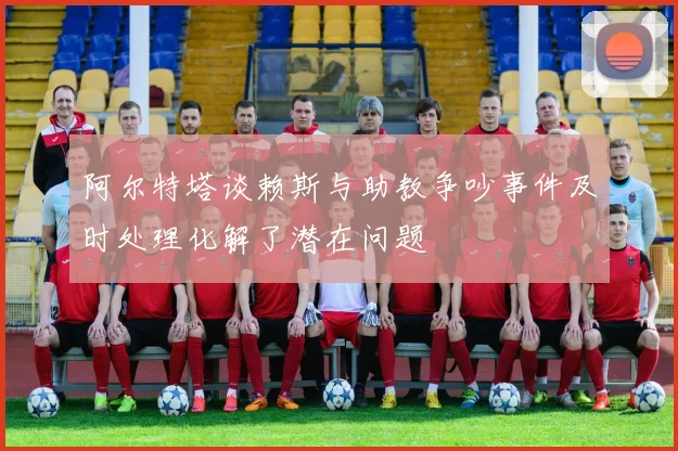 阿尔特塔谈赖斯与助教争吵事件及时处理化解了潜在问题