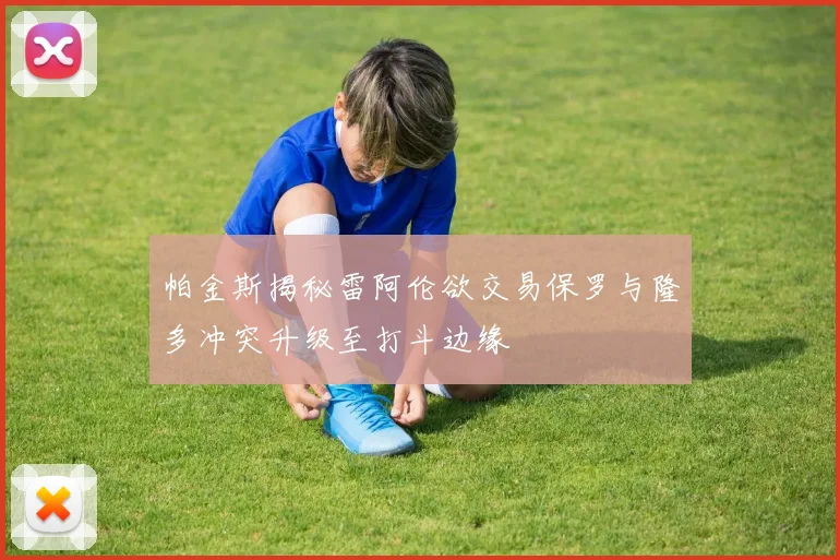 帕金斯揭秘雷阿伦欲交易保罗与隆多冲突升级至打斗边缘