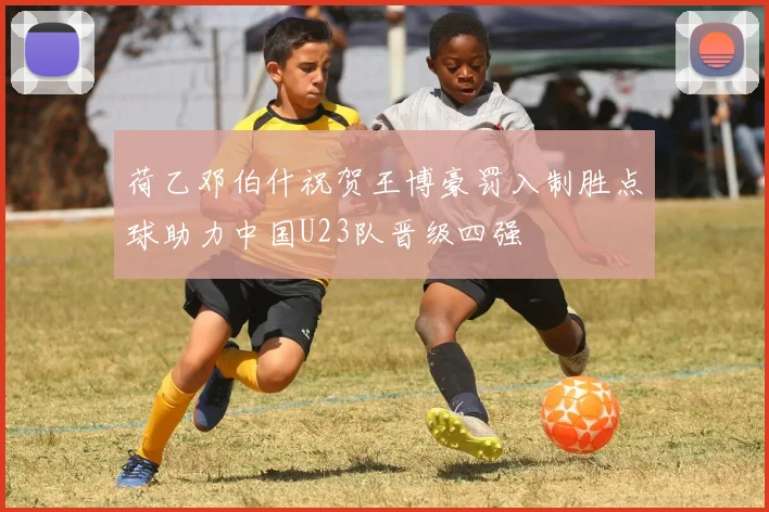 荷乙邓伯什祝贺王博豪罚入制胜点球助力中国U23队晋级四强