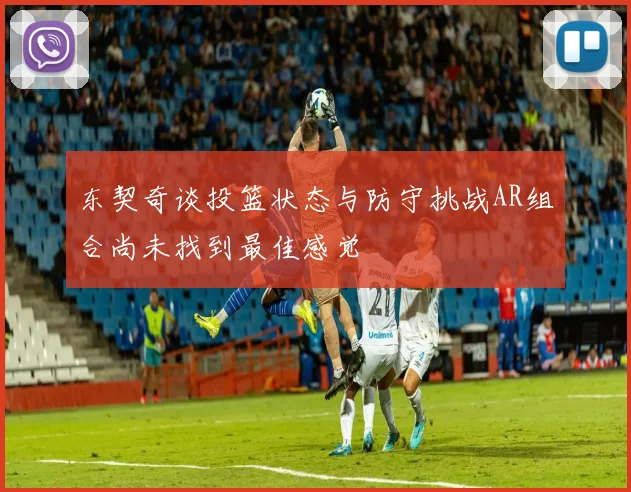 东契奇谈投篮状态与防守挑战AR组合尚未找到最佳感觉