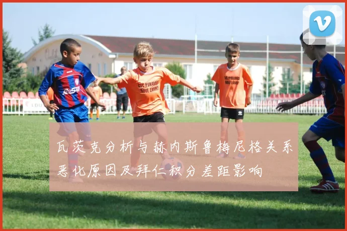 瓦茨克分析与赫内斯鲁梅尼格关系恶化原因及拜仁积分差距影响