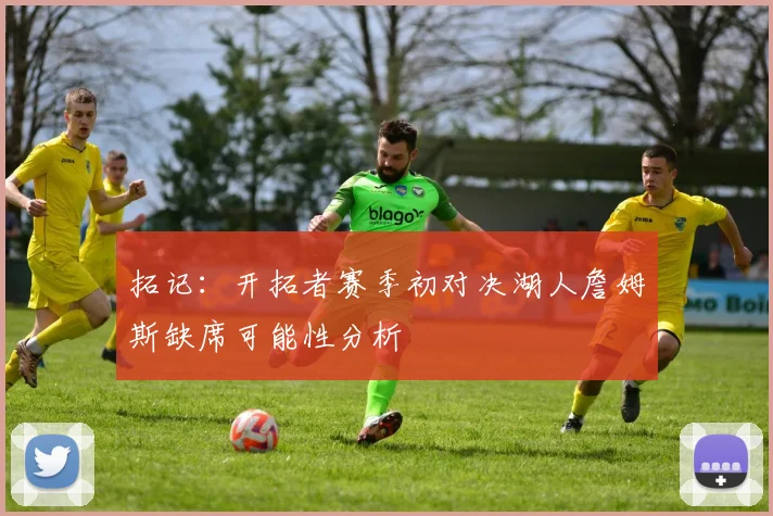 拓记：开拓者赛季初对决湖人詹姆斯缺席可能性分析