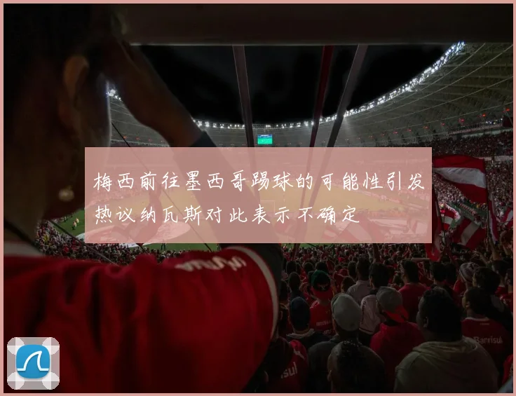 梅西前往墨西哥踢球的可能性引发热议纳瓦斯对此表示不确定