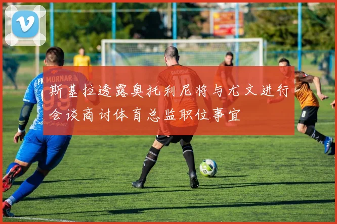斯基拉透露奥托利尼将与尤文进行会谈商讨体育总监职位事宜