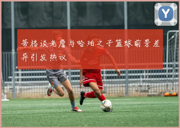 蒂格谈老詹与哈珀之子篮球前景差异引发热议