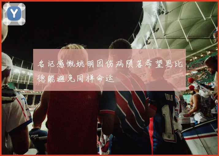 名记感慨姚明因伤病陨落希望恩比德能避免同样命运