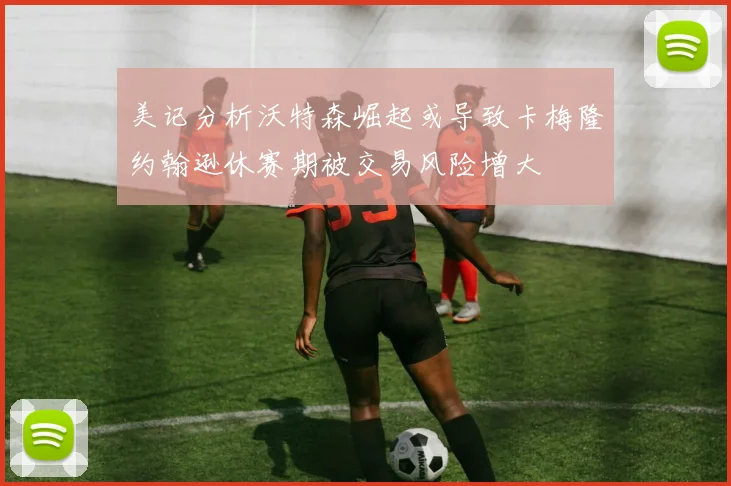 美记分析沃特森崛起或导致卡梅隆约翰逊休赛期被交易风险增大