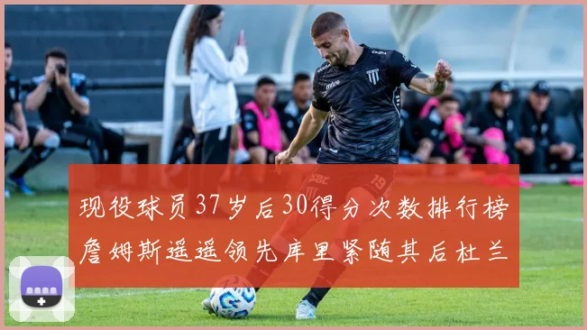 现役球员37岁后30得分次数排行榜詹姆斯遥遥领先库里紧随其后杜兰特位列第三
