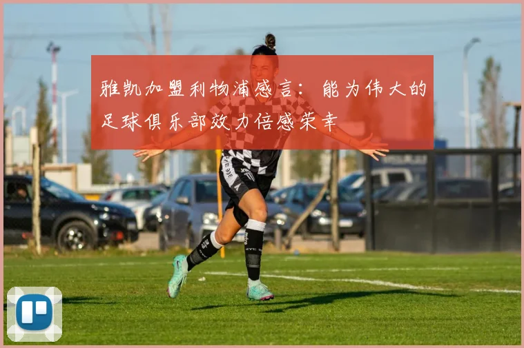 雅凯加盟利物浦感言：能为伟大的足球俱乐部效力倍感荣幸