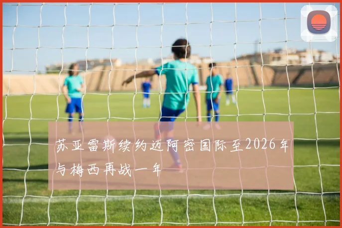 苏亚雷斯续约迈阿密国际至2026年与梅西再战一年