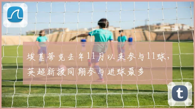 埃基蒂克去年11月以来参与11球，英超新援同期参与进球最多