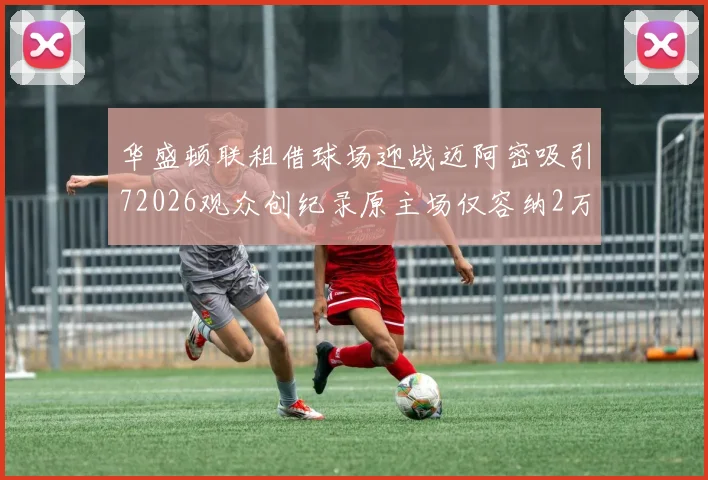 华盛顿联租借球场迎战迈阿密吸引72026观众创纪录原主场仅容纳2万人