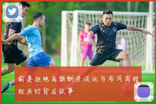 前妻拒绝高额酬劳谈论与布冯离婚经历的背后故事