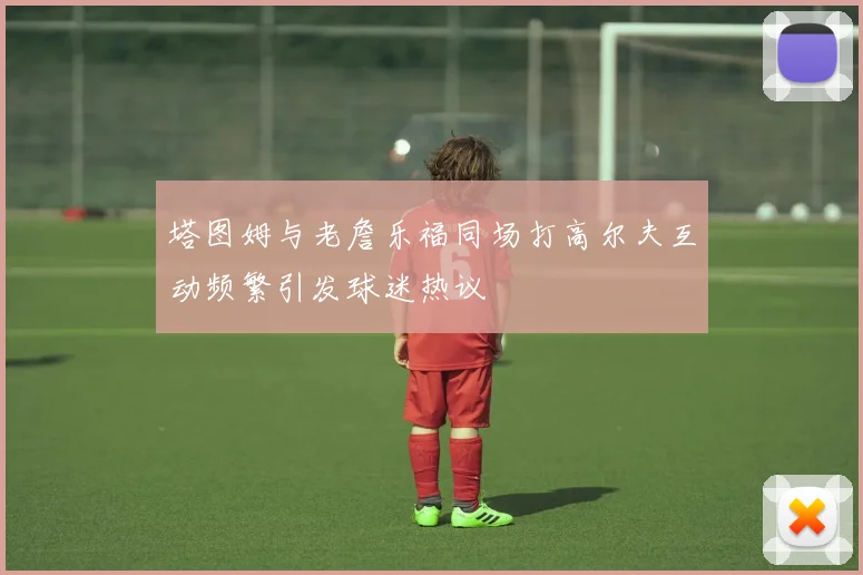 塔图姆与老詹乐福同场打高尔夫互动频繁引发球迷热议